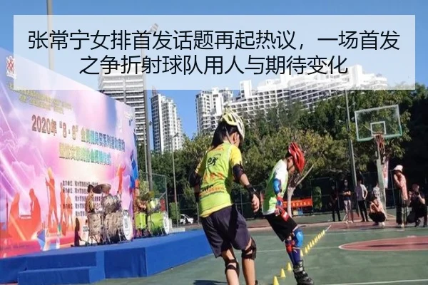 张常宁女排首发话题再起热议，一场首发之争折射球队用人与期待变化